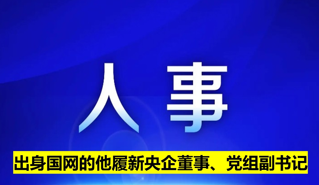 出身國(guó)網(wǎng)的他履新央企董事、黨組副書(shū)記